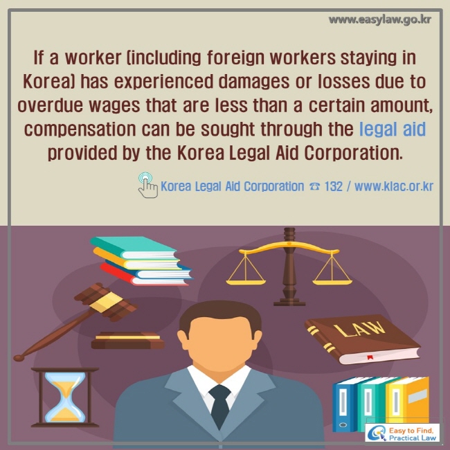 If a worker (including foreign workers staying in Korea) has experienced damages or losses due to overdue wages that are less than a certain amount, compensation can be sought through the legal aid provided by the Korea Legal Aid Corporation. ! Korea Legal Aid Corporation ☎ 132 / www.klac.or.kr